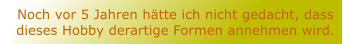 Noch vor 5 Jahren htte ich nicht gedacht, dass dieses Hobby derartige Formen annehmen wird.