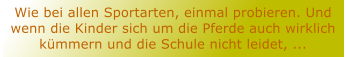 Wie bei allen Sportarten, einmal probieren. Und wenn die Kinder sich um die Pferde auch wirklich kmmern und die Schule nicht leidet, ...