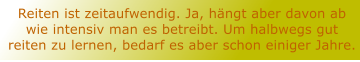 Reiten ist zeitaufwendig. Ja, hngt aber davon ab wie intensiv man es betreibt. Um halbwegs gut reiten zu lernen, bedarf es aber schon einiger Jahre.