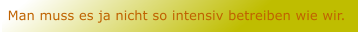 Man muss es ja nicht so intensiv betreiben wie wir.