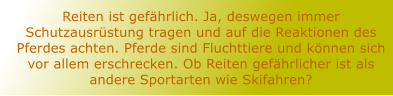 Reiten ist gefhrlich. Ja, deswegen immer Schutzausrstung tragen und auf die Reaktionen des Pferdes achten. Pferde sind Fluchttiere und knnen sich vor allem erschrecken. Ob Reiten gefhrlicher ist als andere Sportarten wie Skifahren?